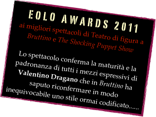 EOLO AWARDS 2011 
ai migliori spettacoli di Teatro di figura a  Bruttino e The Shocking Puppet Show 
Lo spettacolo conferma la maturità e la padronanza di tutti i mezzi espressivi di Valentino Dragano che in Bruttino ha saputo riconfermare in modo inequivocabile uno stile ormai codificato......
